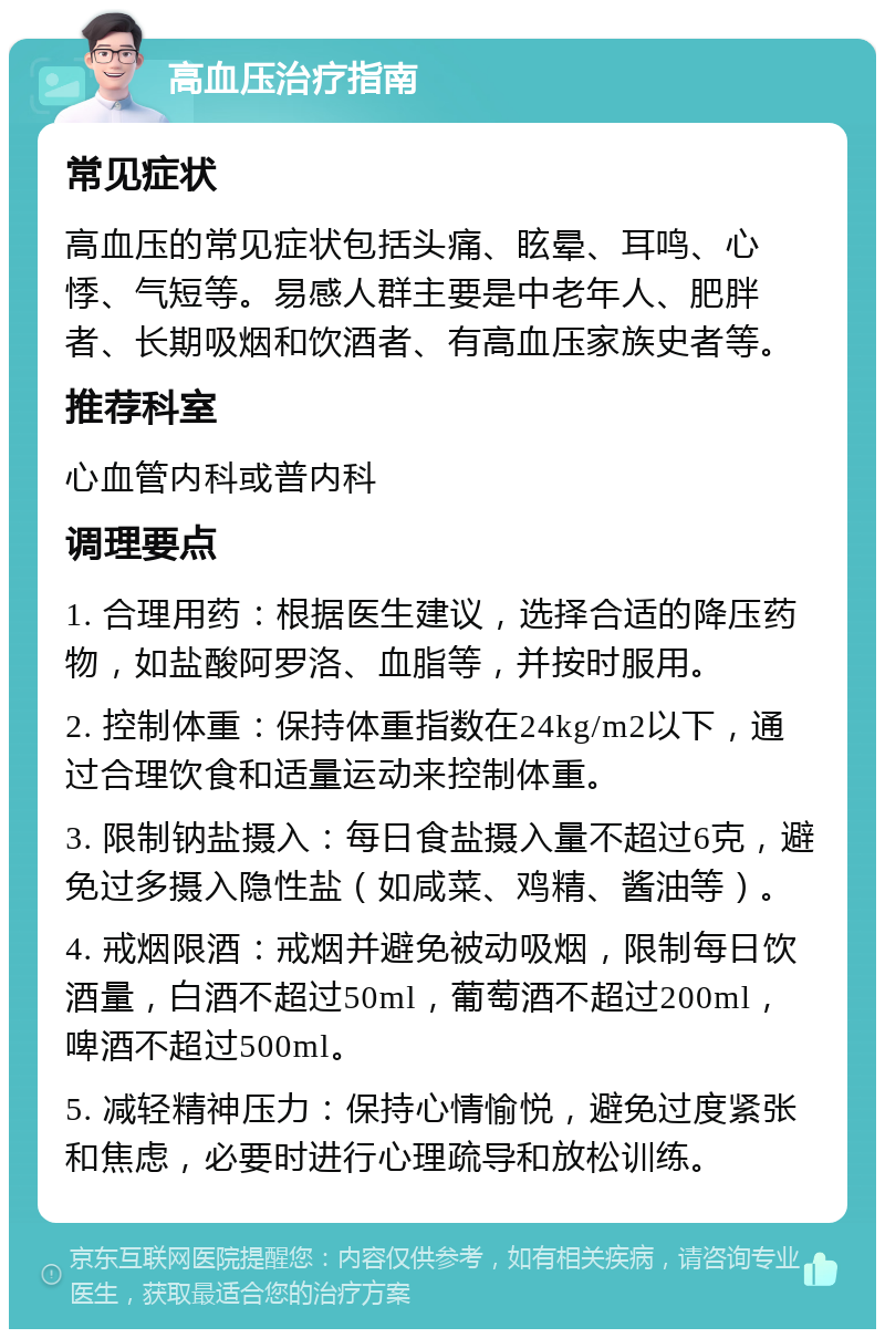 高血压治疗指南 常见症状 高血压的常见症状包括头痛、眩晕、耳鸣、心悸、气短等。易感人群主要是中老年人、肥胖者、长期吸烟和饮酒者、有高血压家族史者等。 推荐科室 心血管内科或普内科 调理要点 1. 合理用药：根据医生建议，选择合适的降压药物，如盐酸阿罗洛、血脂等，并按时服用。 2. 控制体重：保持体重指数在24kg/m2以下，通过合理饮食和适量运动来控制体重。 3. 限制钠盐摄入：每日食盐摄入量不超过6克，避免过多摄入隐性盐（如咸菜、鸡精、酱油等）。 4. 戒烟限酒：戒烟并避免被动吸烟，限制每日饮酒量，白酒不超过50ml，葡萄酒不超过200ml，啤酒不超过500ml。 5. 减轻精神压力：保持心情愉悦，避免过度紧张和焦虑，必要时进行心理疏导和放松训练。