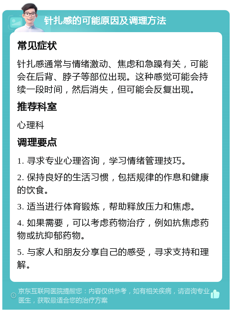 针扎感的可能原因及调理方法 常见症状 针扎感通常与情绪激动、焦虑和急躁有关，可能会在后背、脖子等部位出现。这种感觉可能会持续一段时间，然后消失，但可能会反复出现。 推荐科室 心理科 调理要点 1. 寻求专业心理咨询，学习情绪管理技巧。 2. 保持良好的生活习惯，包括规律的作息和健康的饮食。 3. 适当进行体育锻炼，帮助释放压力和焦虑。 4. 如果需要，可以考虑药物治疗，例如抗焦虑药物或抗抑郁药物。 5. 与家人和朋友分享自己的感受，寻求支持和理解。