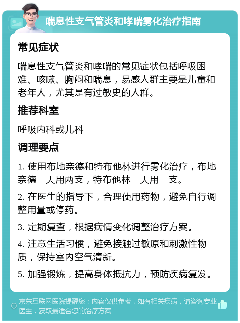 喘息性支气管炎和哮喘雾化治疗指南 常见症状 喘息性支气管炎和哮喘的常见症状包括呼吸困难、咳嗽、胸闷和喘息，易感人群主要是儿童和老年人，尤其是有过敏史的人群。 推荐科室 呼吸内科或儿科 调理要点 1. 使用布地奈德和特布他林进行雾化治疗，布地奈德一天用两支，特布他林一天用一支。 2. 在医生的指导下，合理使用药物，避免自行调整用量或停药。 3. 定期复查，根据病情变化调整治疗方案。 4. 注意生活习惯，避免接触过敏原和刺激性物质，保持室内空气清新。 5. 加强锻炼，提高身体抵抗力，预防疾病复发。