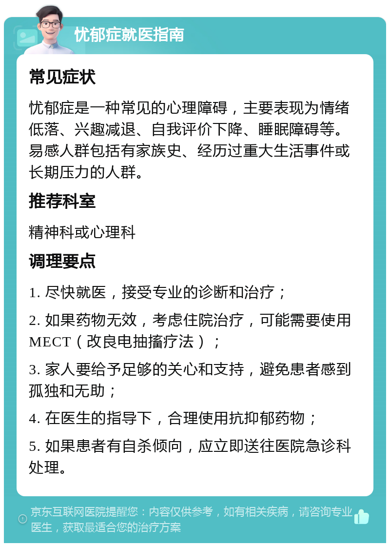 忧郁症就医指南 常见症状 忧郁症是一种常见的心理障碍，主要表现为情绪低落、兴趣减退、自我评价下降、睡眠障碍等。易感人群包括有家族史、经历过重大生活事件或长期压力的人群。 推荐科室 精神科或心理科 调理要点 1. 尽快就医，接受专业的诊断和治疗； 2. 如果药物无效，考虑住院治疗，可能需要使用MECT（改良电抽搐疗法）； 3. 家人要给予足够的关心和支持，避免患者感到孤独和无助； 4. 在医生的指导下，合理使用抗抑郁药物； 5. 如果患者有自杀倾向，应立即送往医院急诊科处理。