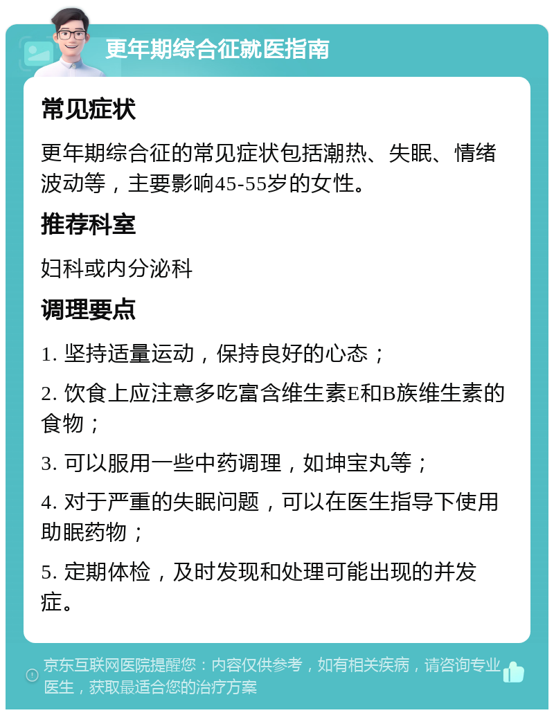 更年期综合征就医指南 常见症状 更年期综合征的常见症状包括潮热、失眠、情绪波动等，主要影响45-55岁的女性。 推荐科室 妇科或内分泌科 调理要点 1. 坚持适量运动，保持良好的心态； 2. 饮食上应注意多吃富含维生素E和B族维生素的食物； 3. 可以服用一些中药调理，如坤宝丸等； 4. 对于严重的失眠问题，可以在医生指导下使用助眠药物； 5. 定期体检，及时发现和处理可能出现的并发症。