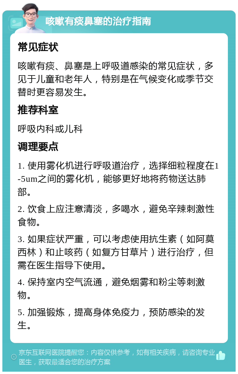 咳嗽有痰鼻塞的治疗指南 常见症状 咳嗽有痰、鼻塞是上呼吸道感染的常见症状，多见于儿童和老年人，特别是在气候变化或季节交替时更容易发生。 推荐科室 呼吸内科或儿科 调理要点 1. 使用雾化机进行呼吸道治疗，选择细粒程度在1-5um之间的雾化机，能够更好地将药物送达肺部。 2. 饮食上应注意清淡，多喝水，避免辛辣刺激性食物。 3. 如果症状严重，可以考虑使用抗生素（如阿莫西林）和止咳药（如复方甘草片）进行治疗，但需在医生指导下使用。 4. 保持室内空气流通，避免烟雾和粉尘等刺激物。 5. 加强锻炼，提高身体免疫力，预防感染的发生。