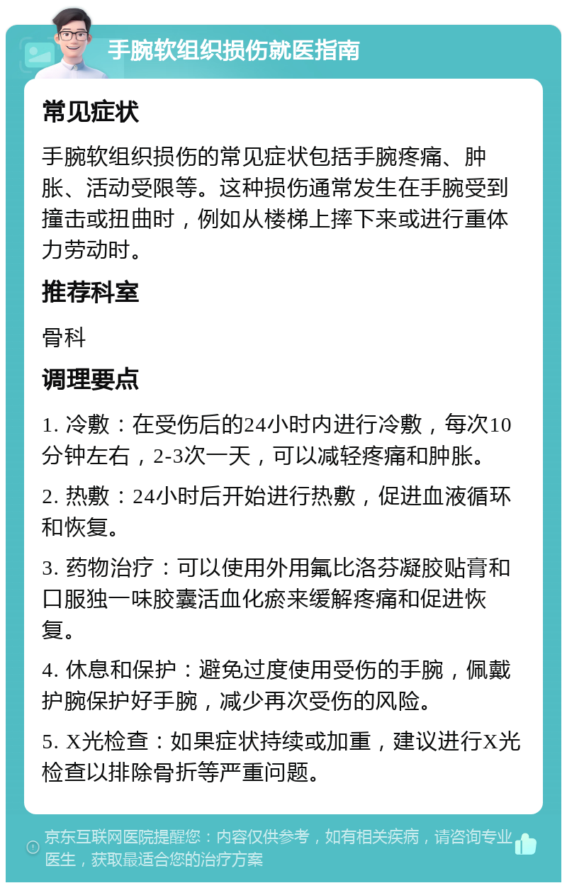 手腕软组织损伤就医指南 常见症状 手腕软组织损伤的常见症状包括手腕疼痛、肿胀、活动受限等。这种损伤通常发生在手腕受到撞击或扭曲时，例如从楼梯上摔下来或进行重体力劳动时。 推荐科室 骨科 调理要点 1. 冷敷：在受伤后的24小时内进行冷敷，每次10分钟左右，2-3次一天，可以减轻疼痛和肿胀。 2. 热敷：24小时后开始进行热敷，促进血液循环和恢复。 3. 药物治疗：可以使用外用氟比洛芬凝胶贴膏和口服独一味胶囊活血化瘀来缓解疼痛和促进恢复。 4. 休息和保护：避免过度使用受伤的手腕，佩戴护腕保护好手腕，减少再次受伤的风险。 5. X光检查：如果症状持续或加重，建议进行X光检查以排除骨折等严重问题。