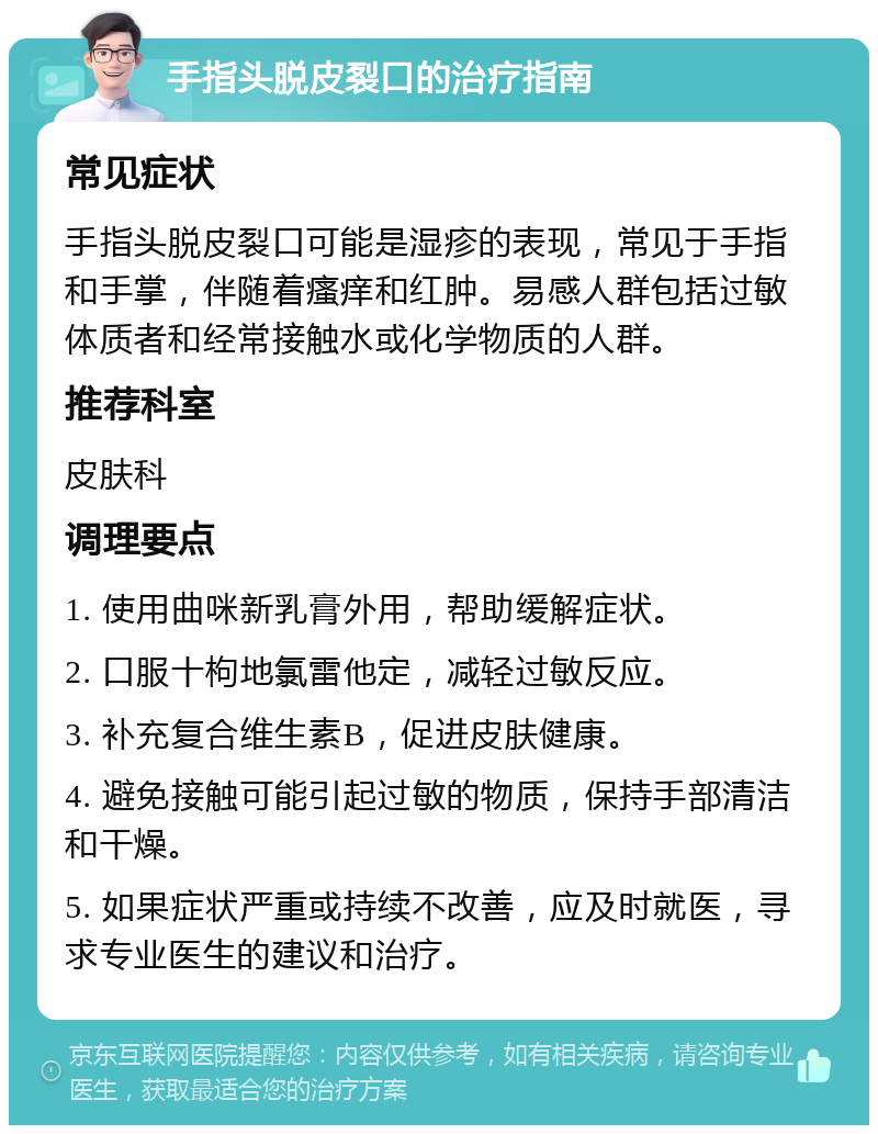 手指头脱皮裂口的治疗指南 常见症状 手指头脱皮裂口可能是湿疹的表现，常见于手指和手掌，伴随着瘙痒和红肿。易感人群包括过敏体质者和经常接触水或化学物质的人群。 推荐科室 皮肤科 调理要点 1. 使用曲咪新乳膏外用，帮助缓解症状。 2. 口服十枸地氯雷他定，减轻过敏反应。 3. 补充复合维生素B，促进皮肤健康。 4. 避免接触可能引起过敏的物质，保持手部清洁和干燥。 5. 如果症状严重或持续不改善，应及时就医，寻求专业医生的建议和治疗。