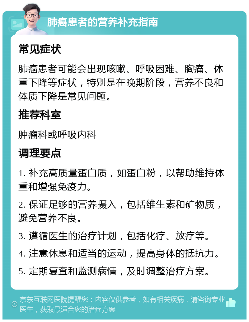 肺癌患者的营养补充指南 常见症状 肺癌患者可能会出现咳嗽、呼吸困难、胸痛、体重下降等症状，特别是在晚期阶段，营养不良和体质下降是常见问题。 推荐科室 肿瘤科或呼吸内科 调理要点 1. 补充高质量蛋白质，如蛋白粉，以帮助维持体重和增强免疫力。 2. 保证足够的营养摄入，包括维生素和矿物质，避免营养不良。 3. 遵循医生的治疗计划，包括化疗、放疗等。 4. 注意休息和适当的运动，提高身体的抵抗力。 5. 定期复查和监测病情，及时调整治疗方案。