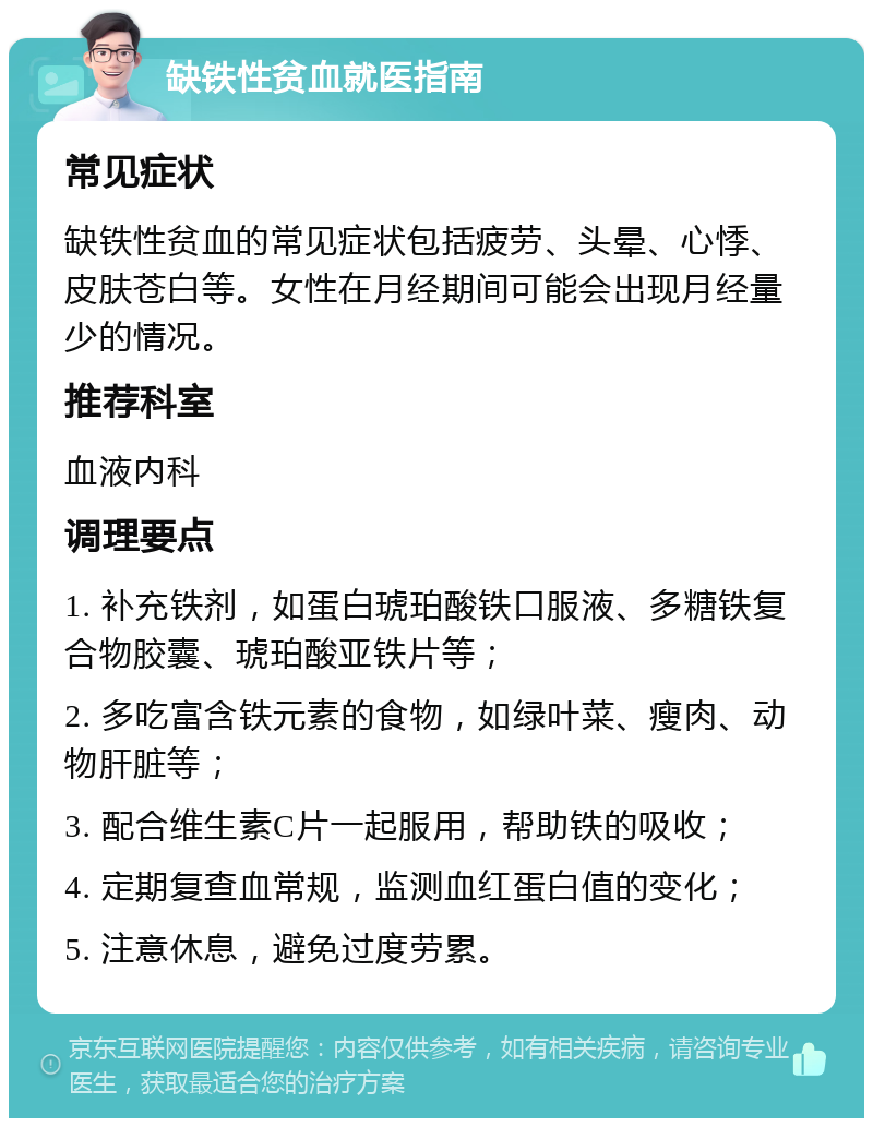 缺铁性贫血就医指南 常见症状 缺铁性贫血的常见症状包括疲劳、头晕、心悸、皮肤苍白等。女性在月经期间可能会出现月经量少的情况。 推荐科室 血液内科 调理要点 1. 补充铁剂，如蛋白琥珀酸铁口服液、多糖铁复合物胶囊、琥珀酸亚铁片等； 2. 多吃富含铁元素的食物，如绿叶菜、瘦肉、动物肝脏等； 3. 配合维生素C片一起服用，帮助铁的吸收； 4. 定期复查血常规，监测血红蛋白值的变化； 5. 注意休息，避免过度劳累。