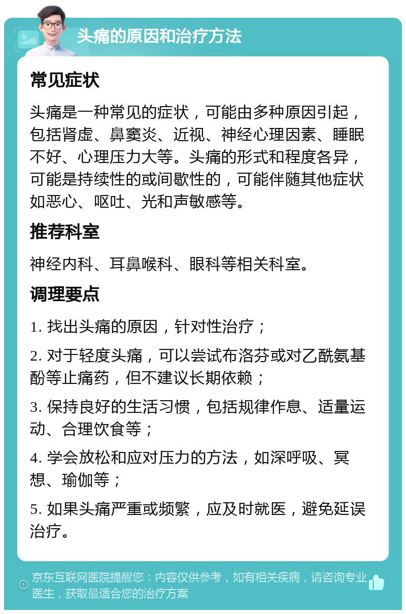 头痛的原因和治疗方法 常见症状 头痛是一种常见的症状，可能由多种原因引起，包括肾虚、鼻窦炎、近视、神经心理因素、睡眠不好、心理压力大等。头痛的形式和程度各异，可能是持续性的或间歇性的，可能伴随其他症状如恶心、呕吐、光和声敏感等。 推荐科室 神经内科、耳鼻喉科、眼科等相关科室。 调理要点 1. 找出头痛的原因，针对性治疗； 2. 对于轻度头痛，可以尝试布洛芬或对乙酰氨基酚等止痛药，但不建议长期依赖； 3. 保持良好的生活习惯，包括规律作息、适量运动、合理饮食等； 4. 学会放松和应对压力的方法，如深呼吸、冥想、瑜伽等； 5. 如果头痛严重或频繁，应及时就医，避免延误治疗。