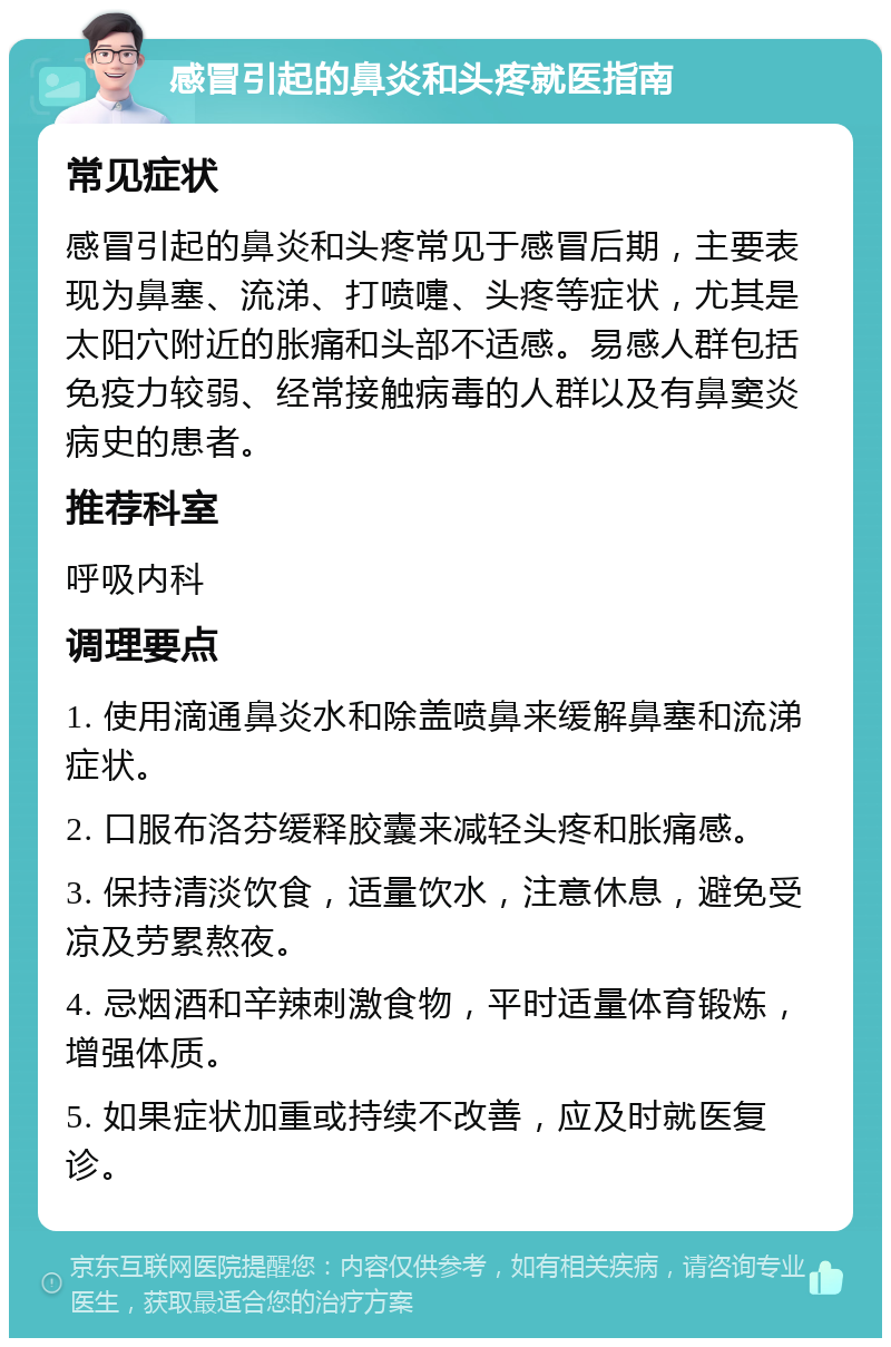 感冒引起的鼻炎和头疼就医指南 常见症状 感冒引起的鼻炎和头疼常见于感冒后期，主要表现为鼻塞、流涕、打喷嚏、头疼等症状，尤其是太阳穴附近的胀痛和头部不适感。易感人群包括免疫力较弱、经常接触病毒的人群以及有鼻窦炎病史的患者。 推荐科室 呼吸内科 调理要点 1. 使用滴通鼻炎水和除盖喷鼻来缓解鼻塞和流涕症状。 2. 口服布洛芬缓释胶囊来减轻头疼和胀痛感。 3. 保持清淡饮食，适量饮水，注意休息，避免受凉及劳累熬夜。 4. 忌烟酒和辛辣刺激食物，平时适量体育锻炼，增强体质。 5. 如果症状加重或持续不改善，应及时就医复诊。