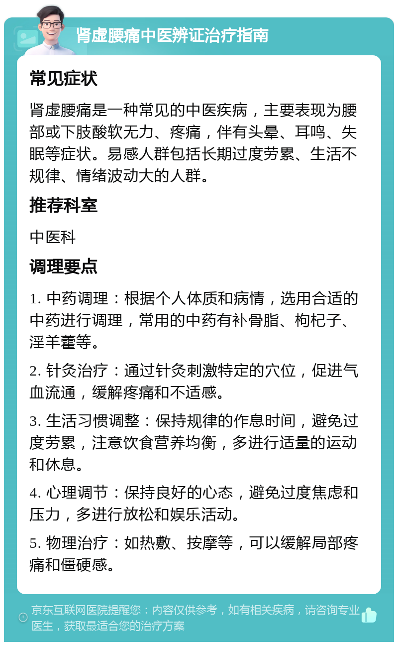 肾虚腰痛中医辨证治疗指南 常见症状 肾虚腰痛是一种常见的中医疾病，主要表现为腰部或下肢酸软无力、疼痛，伴有头晕、耳鸣、失眠等症状。易感人群包括长期过度劳累、生活不规律、情绪波动大的人群。 推荐科室 中医科 调理要点 1. 中药调理：根据个人体质和病情，选用合适的中药进行调理，常用的中药有补骨脂、枸杞子、淫羊藿等。 2. 针灸治疗：通过针灸刺激特定的穴位，促进气血流通，缓解疼痛和不适感。 3. 生活习惯调整：保持规律的作息时间，避免过度劳累，注意饮食营养均衡，多进行适量的运动和休息。 4. 心理调节：保持良好的心态，避免过度焦虑和压力，多进行放松和娱乐活动。 5. 物理治疗：如热敷、按摩等，可以缓解局部疼痛和僵硬感。