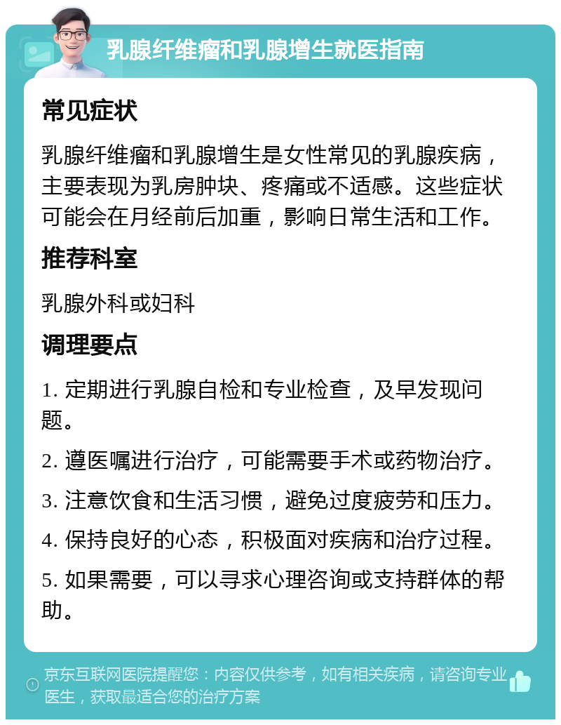 乳腺纤维瘤和乳腺增生就医指南 常见症状 乳腺纤维瘤和乳腺增生是女性常见的乳腺疾病，主要表现为乳房肿块、疼痛或不适感。这些症状可能会在月经前后加重，影响日常生活和工作。 推荐科室 乳腺外科或妇科 调理要点 1. 定期进行乳腺自检和专业检查，及早发现问题。 2. 遵医嘱进行治疗，可能需要手术或药物治疗。 3. 注意饮食和生活习惯，避免过度疲劳和压力。 4. 保持良好的心态，积极面对疾病和治疗过程。 5. 如果需要，可以寻求心理咨询或支持群体的帮助。