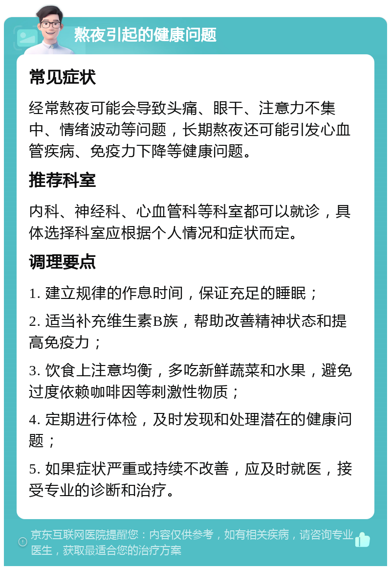 熬夜引起的健康问题 常见症状 经常熬夜可能会导致头痛、眼干、注意力不集中、情绪波动等问题，长期熬夜还可能引发心血管疾病、免疫力下降等健康问题。 推荐科室 内科、神经科、心血管科等科室都可以就诊，具体选择科室应根据个人情况和症状而定。 调理要点 1. 建立规律的作息时间，保证充足的睡眠； 2. 适当补充维生素B族，帮助改善精神状态和提高免疫力； 3. 饮食上注意均衡，多吃新鲜蔬菜和水果，避免过度依赖咖啡因等刺激性物质； 4. 定期进行体检，及时发现和处理潜在的健康问题； 5. 如果症状严重或持续不改善，应及时就医，接受专业的诊断和治疗。