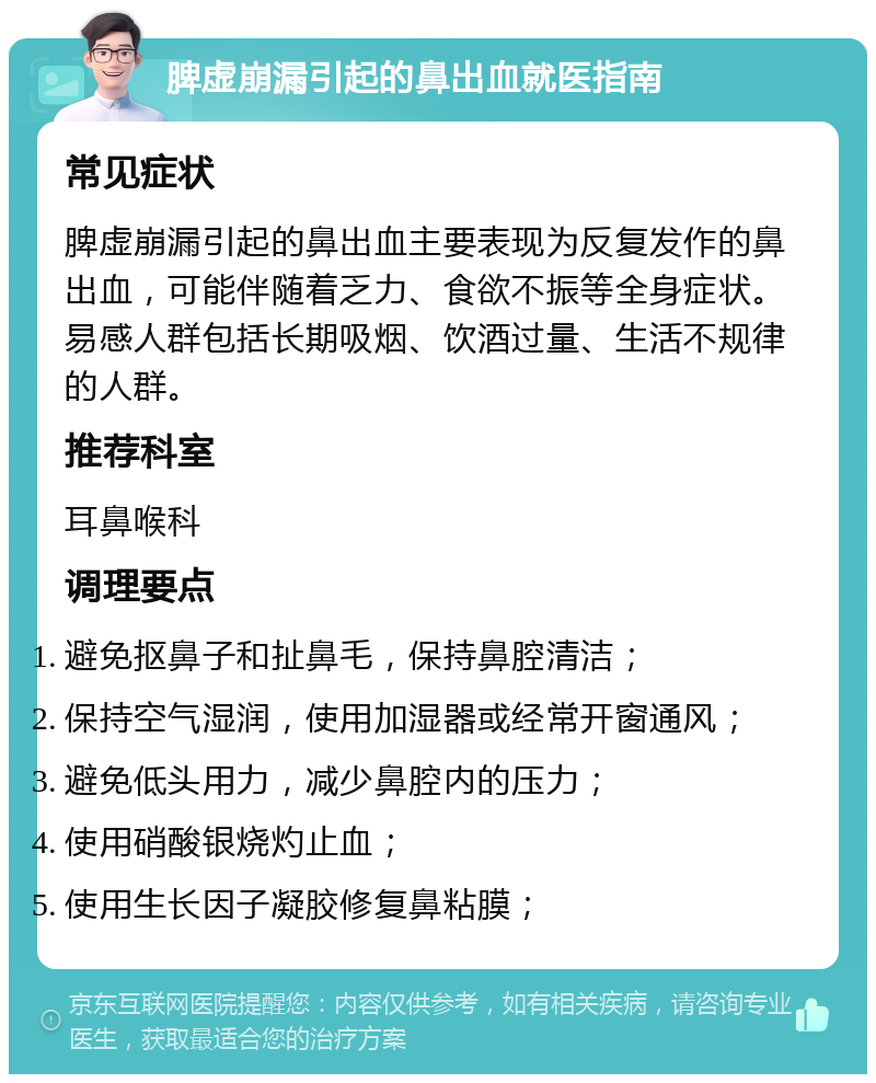 脾虚崩漏引起的鼻出血就医指南 常见症状 脾虚崩漏引起的鼻出血主要表现为反复发作的鼻出血，可能伴随着乏力、食欲不振等全身症状。易感人群包括长期吸烟、饮酒过量、生活不规律的人群。 推荐科室 耳鼻喉科 调理要点 避免抠鼻子和扯鼻毛，保持鼻腔清洁； 保持空气湿润，使用加湿器或经常开窗通风； 避免低头用力，减少鼻腔内的压力； 使用硝酸银烧灼止血； 使用生长因子凝胶修复鼻粘膜；