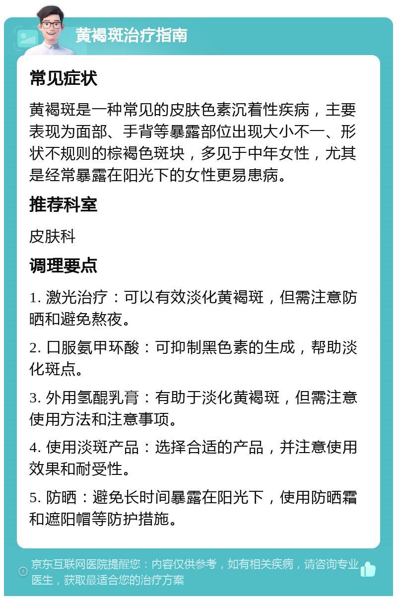 黄褐斑治疗指南 常见症状 黄褐斑是一种常见的皮肤色素沉着性疾病，主要表现为面部、手背等暴露部位出现大小不一、形状不规则的棕褐色斑块，多见于中年女性，尤其是经常暴露在阳光下的女性更易患病。 推荐科室 皮肤科 调理要点 1. 激光治疗：可以有效淡化黄褐斑，但需注意防晒和避免熬夜。 2. 口服氨甲环酸：可抑制黑色素的生成，帮助淡化斑点。 3. 外用氢醌乳膏：有助于淡化黄褐斑，但需注意使用方法和注意事项。 4. 使用淡斑产品：选择合适的产品，并注意使用效果和耐受性。 5. 防晒：避免长时间暴露在阳光下，使用防晒霜和遮阳帽等防护措施。