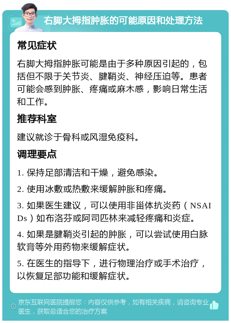 右脚大拇指肿胀的可能原因和处理方法 常见症状 右脚大拇指肿胀可能是由于多种原因引起的，包括但不限于关节炎、腱鞘炎、神经压迫等。患者可能会感到肿胀、疼痛或麻木感，影响日常生活和工作。 推荐科室 建议就诊于骨科或风湿免疫科。 调理要点 1. 保持足部清洁和干燥，避免感染。 2. 使用冰敷或热敷来缓解肿胀和疼痛。 3. 如果医生建议，可以使用非甾体抗炎药（NSAIDs）如布洛芬或阿司匹林来减轻疼痛和炎症。 4. 如果是腱鞘炎引起的肿胀，可以尝试使用白脉软膏等外用药物来缓解症状。 5. 在医生的指导下，进行物理治疗或手术治疗，以恢复足部功能和缓解症状。