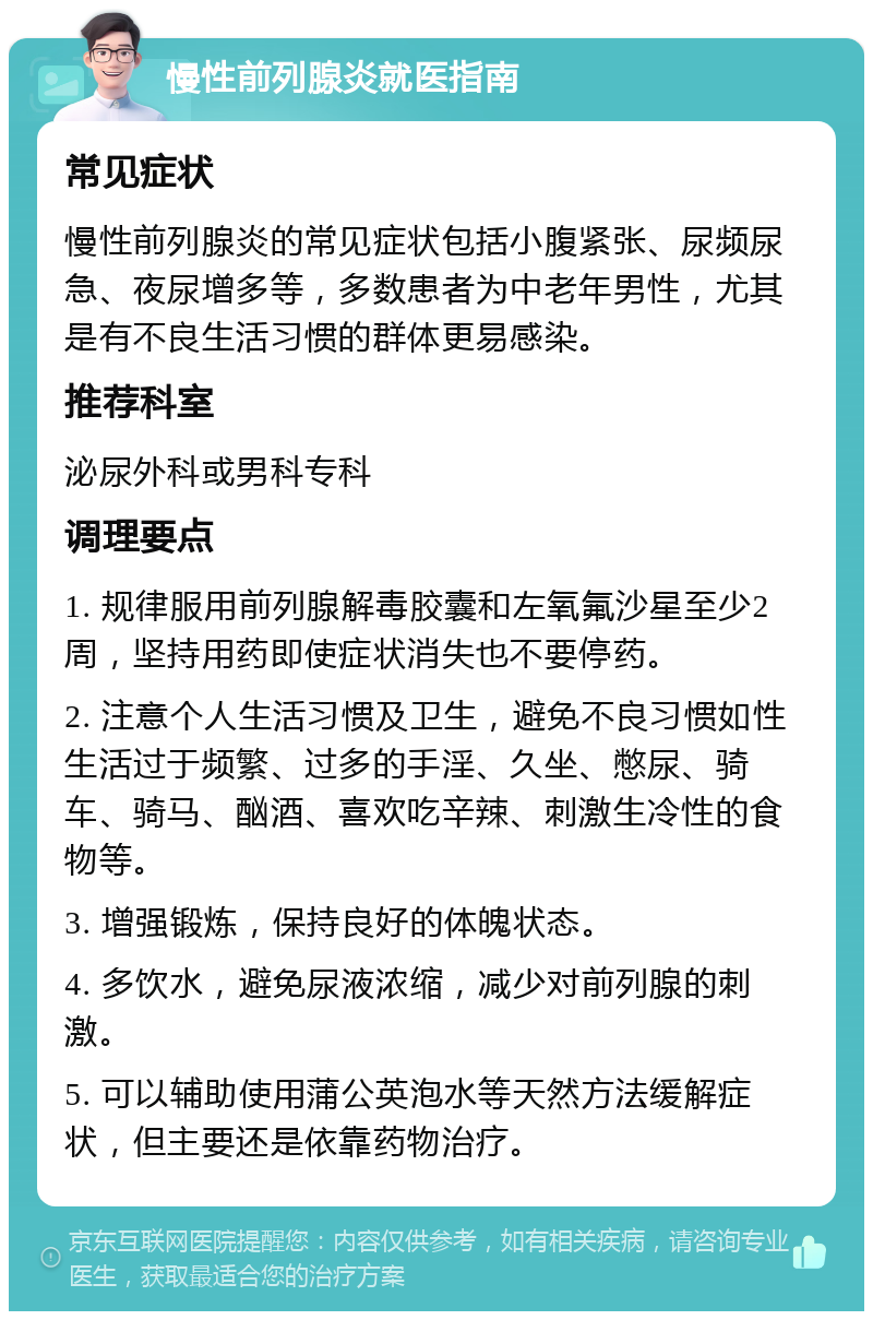 慢性前列腺炎就医指南 常见症状 慢性前列腺炎的常见症状包括小腹紧张、尿频尿急、夜尿增多等，多数患者为中老年男性，尤其是有不良生活习惯的群体更易感染。 推荐科室 泌尿外科或男科专科 调理要点 1. 规律服用前列腺解毒胶囊和左氧氟沙星至少2周，坚持用药即使症状消失也不要停药。 2. 注意个人生活习惯及卫生，避免不良习惯如性生活过于频繁、过多的手淫、久坐、憋尿、骑车、骑马、酗酒、喜欢吃辛辣、刺激生冷性的食物等。 3. 增强锻炼，保持良好的体魄状态。 4. 多饮水，避免尿液浓缩，减少对前列腺的刺激。 5. 可以辅助使用蒲公英泡水等天然方法缓解症状，但主要还是依靠药物治疗。