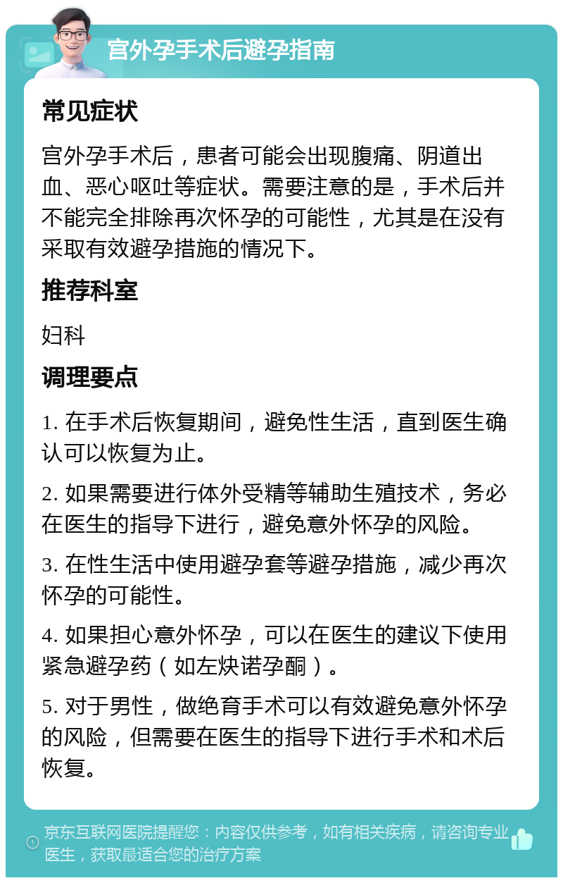 宫外孕手术后避孕指南 常见症状 宫外孕手术后，患者可能会出现腹痛、阴道出血、恶心呕吐等症状。需要注意的是，手术后并不能完全排除再次怀孕的可能性，尤其是在没有采取有效避孕措施的情况下。 推荐科室 妇科 调理要点 1. 在手术后恢复期间，避免性生活，直到医生确认可以恢复为止。 2. 如果需要进行体外受精等辅助生殖技术，务必在医生的指导下进行，避免意外怀孕的风险。 3. 在性生活中使用避孕套等避孕措施，减少再次怀孕的可能性。 4. 如果担心意外怀孕，可以在医生的建议下使用紧急避孕药（如左炔诺孕酮）。 5. 对于男性，做绝育手术可以有效避免意外怀孕的风险，但需要在医生的指导下进行手术和术后恢复。