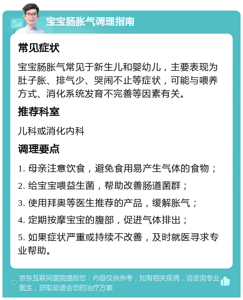 宝宝肠胀气调理指南 常见症状 宝宝肠胀气常见于新生儿和婴幼儿，主要表现为肚子胀、排气少、哭闹不止等症状，可能与喂养方式、消化系统发育不完善等因素有关。 推荐科室 儿科或消化内科 调理要点 1. 母亲注意饮食，避免食用易产生气体的食物； 2. 给宝宝喂益生菌，帮助改善肠道菌群； 3. 使用拜奥等医生推荐的产品，缓解胀气； 4. 定期按摩宝宝的腹部，促进气体排出； 5. 如果症状严重或持续不改善，及时就医寻求专业帮助。