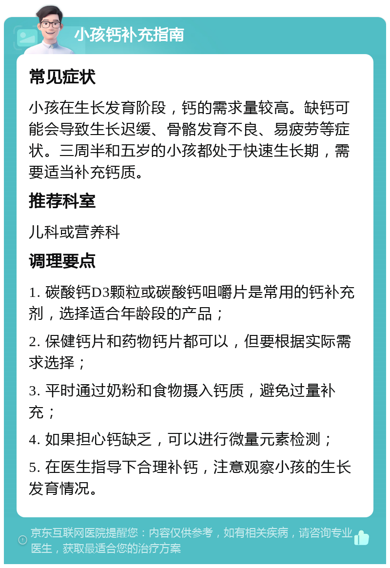 小孩钙补充指南 常见症状 小孩在生长发育阶段，钙的需求量较高。缺钙可能会导致生长迟缓、骨骼发育不良、易疲劳等症状。三周半和五岁的小孩都处于快速生长期，需要适当补充钙质。 推荐科室 儿科或营养科 调理要点 1. 碳酸钙D3颗粒或碳酸钙咀嚼片是常用的钙补充剂，选择适合年龄段的产品； 2. 保健钙片和药物钙片都可以，但要根据实际需求选择； 3. 平时通过奶粉和食物摄入钙质，避免过量补充； 4. 如果担心钙缺乏，可以进行微量元素检测； 5. 在医生指导下合理补钙，注意观察小孩的生长发育情况。