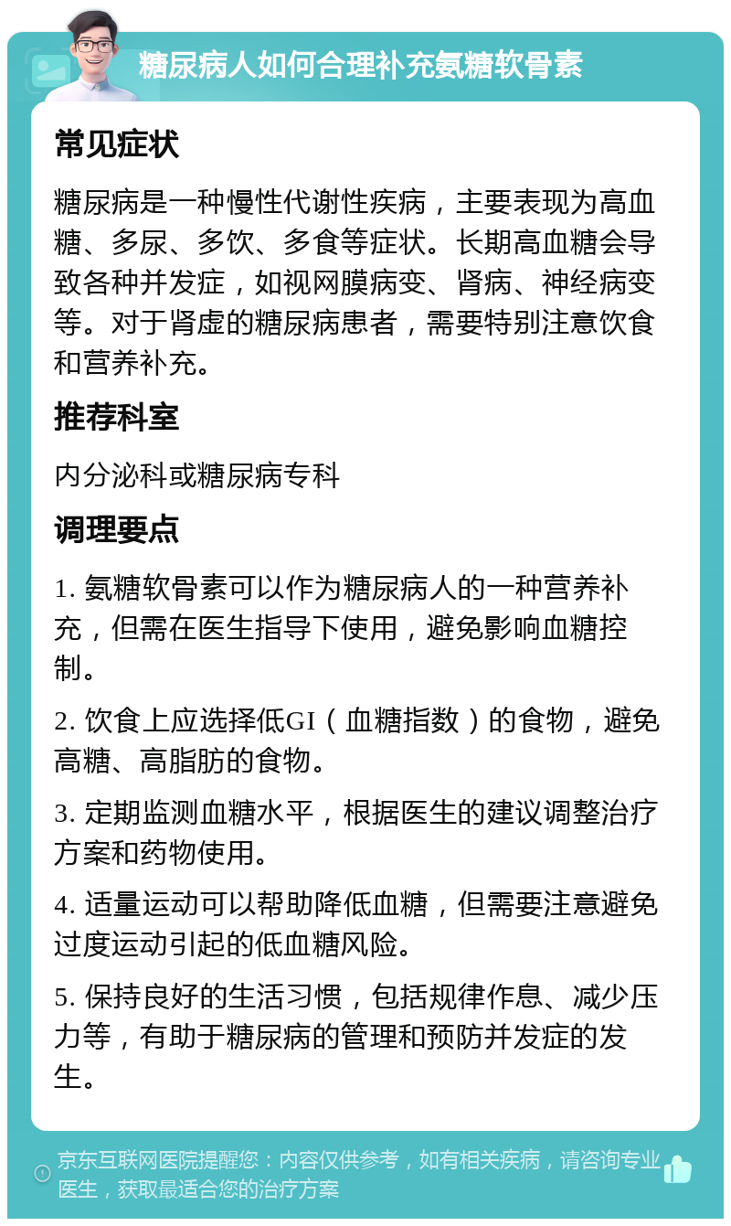 糖尿病人如何合理补充氨糖软骨素 常见症状 糖尿病是一种慢性代谢性疾病，主要表现为高血糖、多尿、多饮、多食等症状。长期高血糖会导致各种并发症，如视网膜病变、肾病、神经病变等。对于肾虚的糖尿病患者，需要特别注意饮食和营养补充。 推荐科室 内分泌科或糖尿病专科 调理要点 1. 氨糖软骨素可以作为糖尿病人的一种营养补充，但需在医生指导下使用，避免影响血糖控制。 2. 饮食上应选择低GI（血糖指数）的食物，避免高糖、高脂肪的食物。 3. 定期监测血糖水平，根据医生的建议调整治疗方案和药物使用。 4. 适量运动可以帮助降低血糖，但需要注意避免过度运动引起的低血糖风险。 5. 保持良好的生活习惯，包括规律作息、减少压力等，有助于糖尿病的管理和预防并发症的发生。