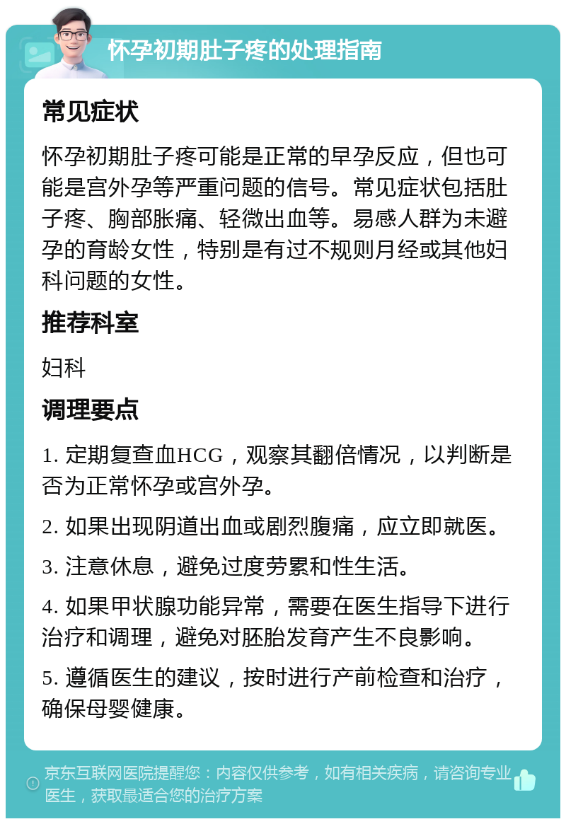 怀孕初期肚子疼的处理指南 常见症状 怀孕初期肚子疼可能是正常的早孕反应，但也可能是宫外孕等严重问题的信号。常见症状包括肚子疼、胸部胀痛、轻微出血等。易感人群为未避孕的育龄女性，特别是有过不规则月经或其他妇科问题的女性。 推荐科室 妇科 调理要点 1. 定期复查血HCG，观察其翻倍情况，以判断是否为正常怀孕或宫外孕。 2. 如果出现阴道出血或剧烈腹痛，应立即就医。 3. 注意休息，避免过度劳累和性生活。 4. 如果甲状腺功能异常，需要在医生指导下进行治疗和调理，避免对胚胎发育产生不良影响。 5. 遵循医生的建议，按时进行产前检查和治疗，确保母婴健康。