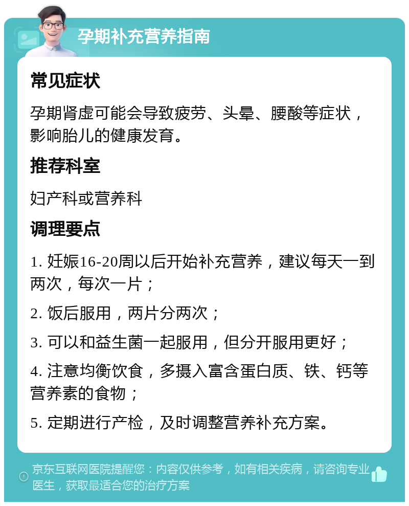 孕期补充营养指南 常见症状 孕期肾虚可能会导致疲劳、头晕、腰酸等症状，影响胎儿的健康发育。 推荐科室 妇产科或营养科 调理要点 1. 妊娠16-20周以后开始补充营养，建议每天一到两次，每次一片； 2. 饭后服用，两片分两次； 3. 可以和益生菌一起服用，但分开服用更好； 4. 注意均衡饮食，多摄入富含蛋白质、铁、钙等营养素的食物； 5. 定期进行产检，及时调整营养补充方案。