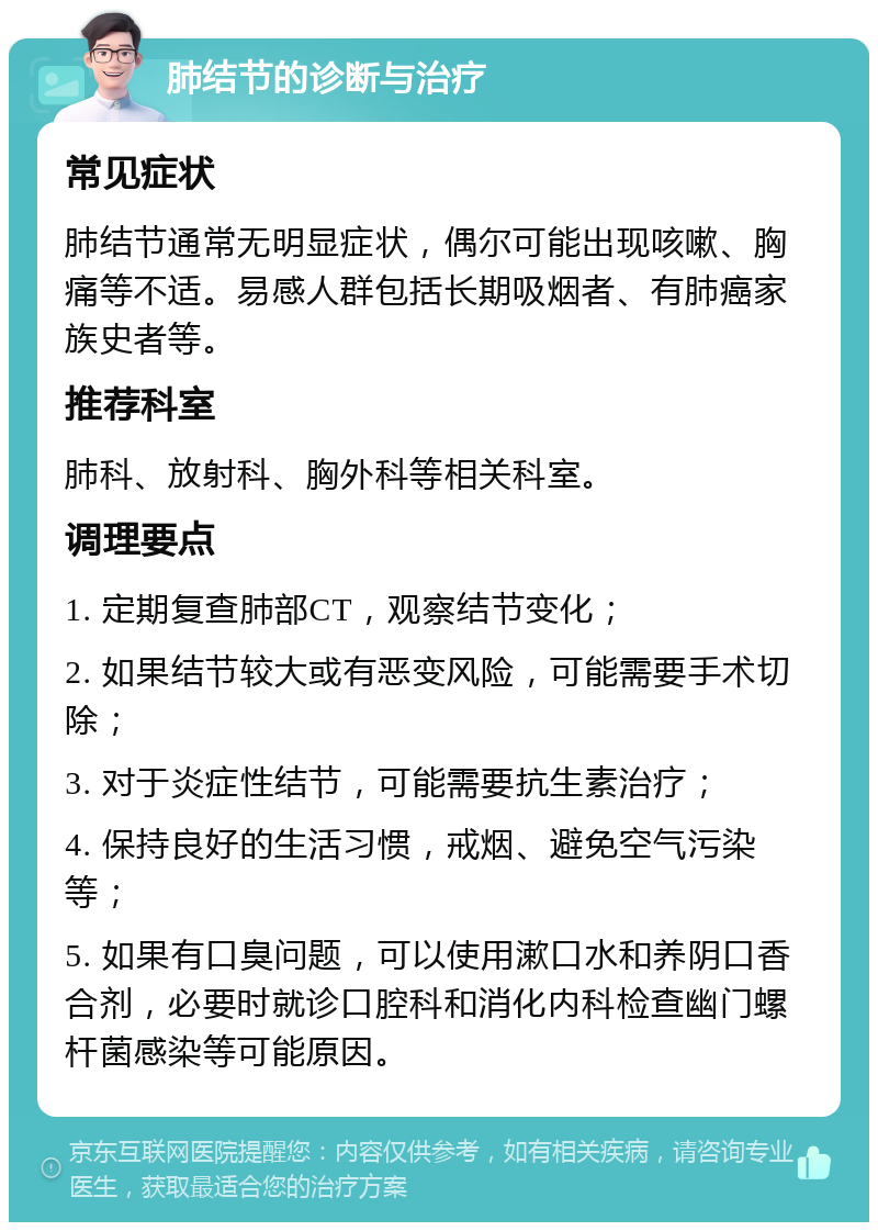 肺结节的诊断与治疗 常见症状 肺结节通常无明显症状，偶尔可能出现咳嗽、胸痛等不适。易感人群包括长期吸烟者、有肺癌家族史者等。 推荐科室 肺科、放射科、胸外科等相关科室。 调理要点 1. 定期复查肺部CT，观察结节变化； 2. 如果结节较大或有恶变风险，可能需要手术切除； 3. 对于炎症性结节，可能需要抗生素治疗； 4. 保持良好的生活习惯，戒烟、避免空气污染等； 5. 如果有口臭问题，可以使用漱口水和养阴口香合剂，必要时就诊口腔科和消化内科检查幽门螺杆菌感染等可能原因。