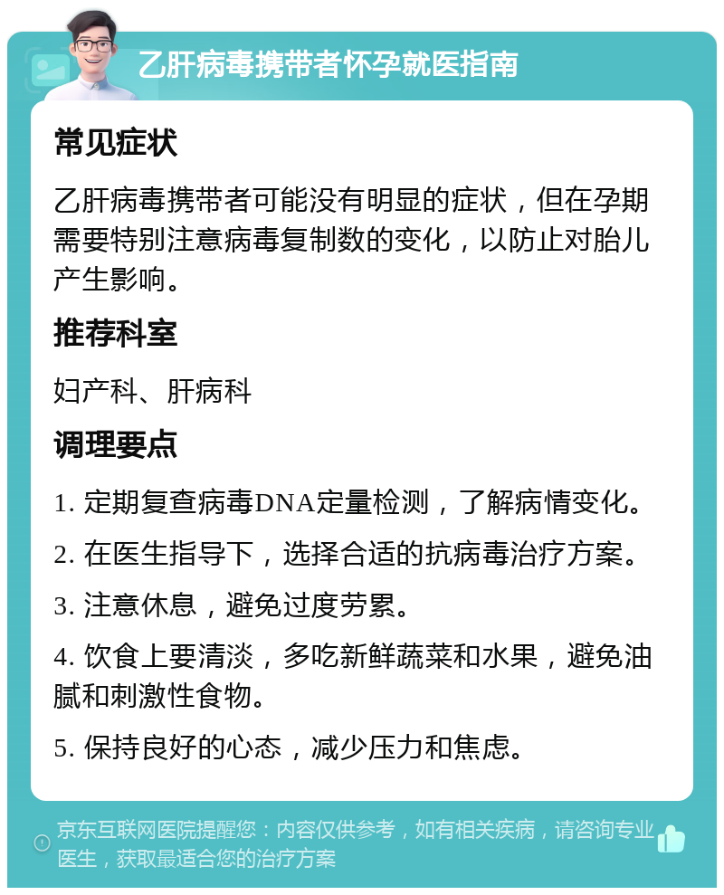 乙肝病毒携带者怀孕就医指南 常见症状 乙肝病毒携带者可能没有明显的症状，但在孕期需要特别注意病毒复制数的变化，以防止对胎儿产生影响。 推荐科室 妇产科、肝病科 调理要点 1. 定期复查病毒DNA定量检测，了解病情变化。 2. 在医生指导下，选择合适的抗病毒治疗方案。 3. 注意休息，避免过度劳累。 4. 饮食上要清淡，多吃新鲜蔬菜和水果，避免油腻和刺激性食物。 5. 保持良好的心态，减少压力和焦虑。