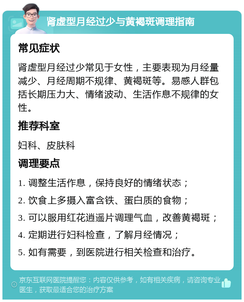 肾虚型月经过少与黄褐斑调理指南 常见症状 肾虚型月经过少常见于女性，主要表现为月经量减少、月经周期不规律、黄褐斑等。易感人群包括长期压力大、情绪波动、生活作息不规律的女性。 推荐科室 妇科、皮肤科 调理要点 1. 调整生活作息，保持良好的情绪状态； 2. 饮食上多摄入富含铁、蛋白质的食物； 3. 可以服用红花逍遥片调理气血，改善黄褐斑； 4. 定期进行妇科检查，了解月经情况； 5. 如有需要，到医院进行相关检查和治疗。