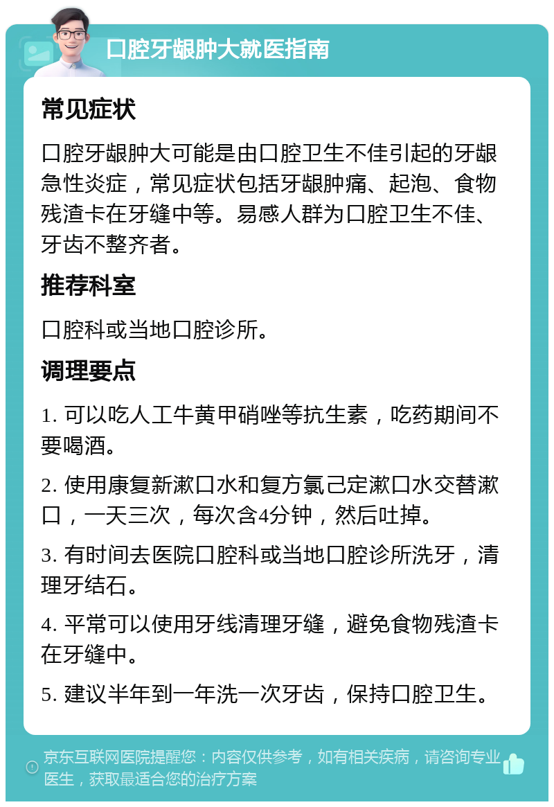 口腔牙龈肿大就医指南 常见症状 口腔牙龈肿大可能是由口腔卫生不佳引起的牙龈急性炎症，常见症状包括牙龈肿痛、起泡、食物残渣卡在牙缝中等。易感人群为口腔卫生不佳、牙齿不整齐者。 推荐科室 口腔科或当地口腔诊所。 调理要点 1. 可以吃人工牛黄甲硝唑等抗生素，吃药期间不要喝酒。 2. 使用康复新漱口水和复方氯己定漱口水交替漱口，一天三次，每次含4分钟，然后吐掉。 3. 有时间去医院口腔科或当地口腔诊所洗牙，清理牙结石。 4. 平常可以使用牙线清理牙缝，避免食物残渣卡在牙缝中。 5. 建议半年到一年洗一次牙齿，保持口腔卫生。