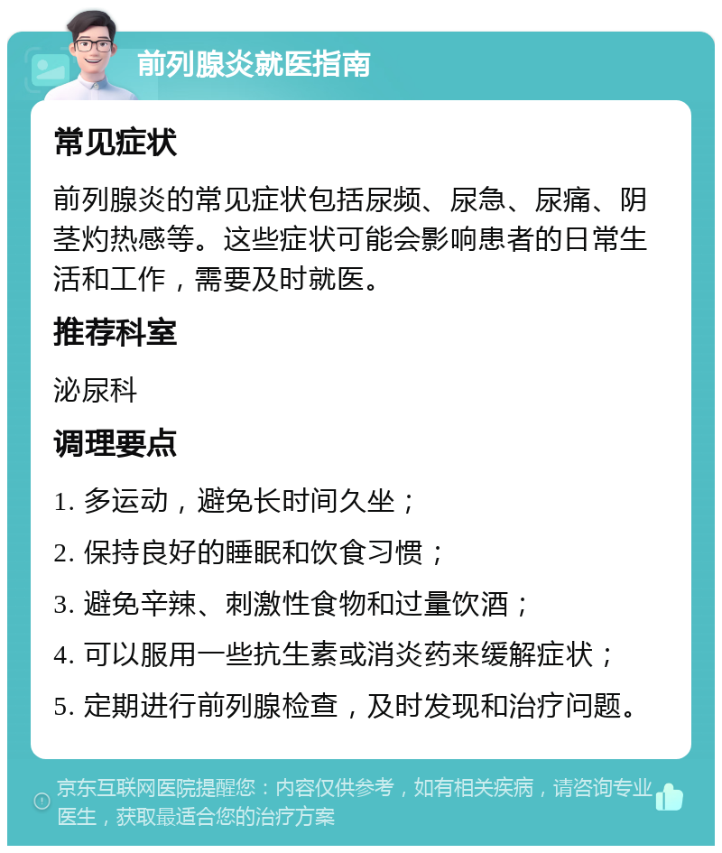 前列腺炎就医指南 常见症状 前列腺炎的常见症状包括尿频、尿急、尿痛、阴茎灼热感等。这些症状可能会影响患者的日常生活和工作，需要及时就医。 推荐科室 泌尿科 调理要点 1. 多运动，避免长时间久坐； 2. 保持良好的睡眠和饮食习惯； 3. 避免辛辣、刺激性食物和过量饮酒； 4. 可以服用一些抗生素或消炎药来缓解症状； 5. 定期进行前列腺检查，及时发现和治疗问题。