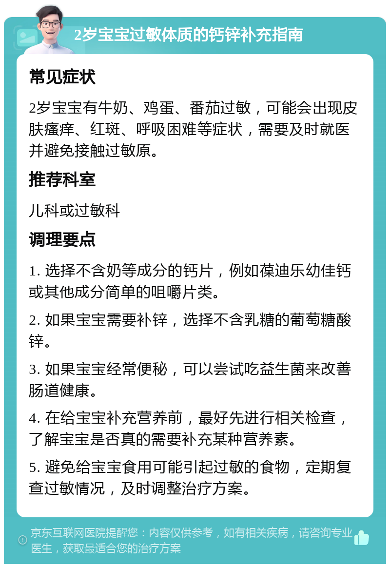 2岁宝宝过敏体质的钙锌补充指南 常见症状 2岁宝宝有牛奶、鸡蛋、番茄过敏，可能会出现皮肤瘙痒、红斑、呼吸困难等症状，需要及时就医并避免接触过敏原。 推荐科室 儿科或过敏科 调理要点 1. 选择不含奶等成分的钙片，例如葆迪乐幼佳钙或其他成分简单的咀嚼片类。 2. 如果宝宝需要补锌，选择不含乳糖的葡萄糖酸锌。 3. 如果宝宝经常便秘，可以尝试吃益生菌来改善肠道健康。 4. 在给宝宝补充营养前，最好先进行相关检查，了解宝宝是否真的需要补充某种营养素。 5. 避免给宝宝食用可能引起过敏的食物，定期复查过敏情况，及时调整治疗方案。