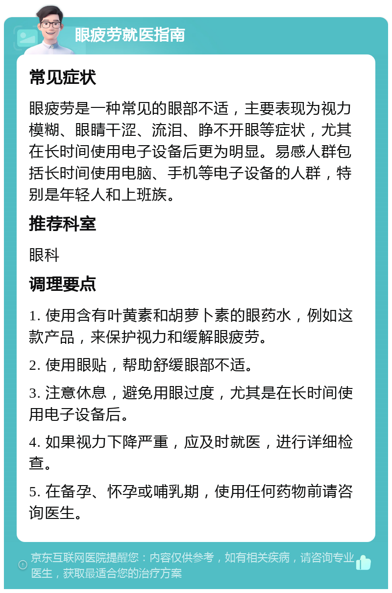 眼疲劳就医指南 常见症状 眼疲劳是一种常见的眼部不适，主要表现为视力模糊、眼睛干涩、流泪、睁不开眼等症状，尤其在长时间使用电子设备后更为明显。易感人群包括长时间使用电脑、手机等电子设备的人群，特别是年轻人和上班族。 推荐科室 眼科 调理要点 1. 使用含有叶黄素和胡萝卜素的眼药水，例如这款产品，来保护视力和缓解眼疲劳。 2. 使用眼贴，帮助舒缓眼部不适。 3. 注意休息，避免用眼过度，尤其是在长时间使用电子设备后。 4. 如果视力下降严重，应及时就医，进行详细检查。 5. 在备孕、怀孕或哺乳期，使用任何药物前请咨询医生。