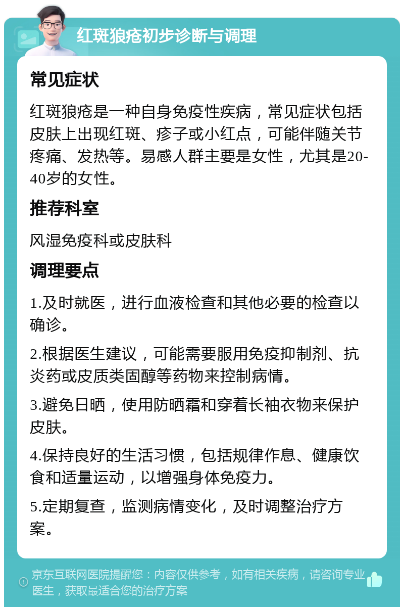 红斑狼疮初步诊断与调理 常见症状 红斑狼疮是一种自身免疫性疾病，常见症状包括皮肤上出现红斑、疹子或小红点，可能伴随关节疼痛、发热等。易感人群主要是女性，尤其是20-40岁的女性。 推荐科室 风湿免疫科或皮肤科 调理要点 1.及时就医，进行血液检查和其他必要的检查以确诊。 2.根据医生建议，可能需要服用免疫抑制剂、抗炎药或皮质类固醇等药物来控制病情。 3.避免日晒，使用防晒霜和穿着长袖衣物来保护皮肤。 4.保持良好的生活习惯，包括规律作息、健康饮食和适量运动，以增强身体免疫力。 5.定期复查，监测病情变化，及时调整治疗方案。