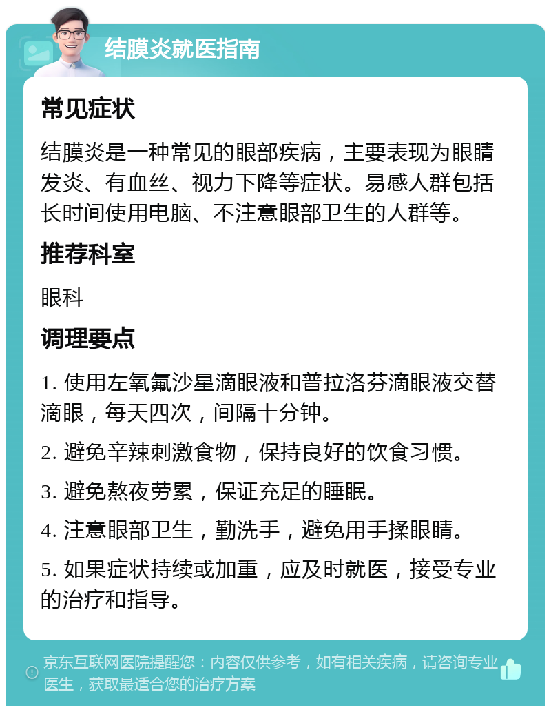 结膜炎就医指南 常见症状 结膜炎是一种常见的眼部疾病，主要表现为眼睛发炎、有血丝、视力下降等症状。易感人群包括长时间使用电脑、不注意眼部卫生的人群等。 推荐科室 眼科 调理要点 1. 使用左氧氟沙星滴眼液和普拉洛芬滴眼液交替滴眼，每天四次，间隔十分钟。 2. 避免辛辣刺激食物，保持良好的饮食习惯。 3. 避免熬夜劳累，保证充足的睡眠。 4. 注意眼部卫生，勤洗手，避免用手揉眼睛。 5. 如果症状持续或加重，应及时就医，接受专业的治疗和指导。