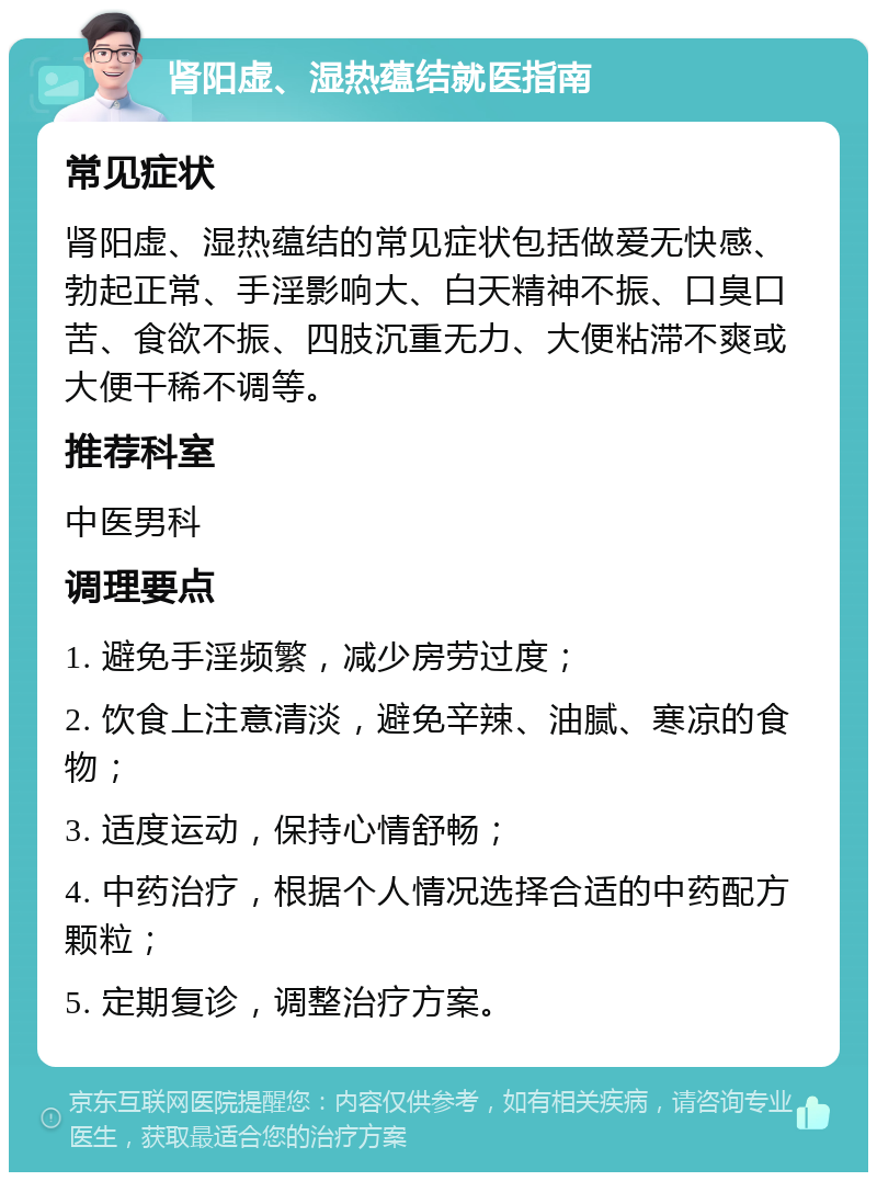 肾阳虚、湿热蕴结就医指南 常见症状 肾阳虚、湿热蕴结的常见症状包括做爱无快感、勃起正常、手淫影响大、白天精神不振、口臭口苦、食欲不振、四肢沉重无力、大便粘滞不爽或大便干稀不调等。 推荐科室 中医男科 调理要点 1. 避免手淫频繁，减少房劳过度； 2. 饮食上注意清淡，避免辛辣、油腻、寒凉的食物； 3. 适度运动，保持心情舒畅； 4. 中药治疗，根据个人情况选择合适的中药配方颗粒； 5. 定期复诊，调整治疗方案。