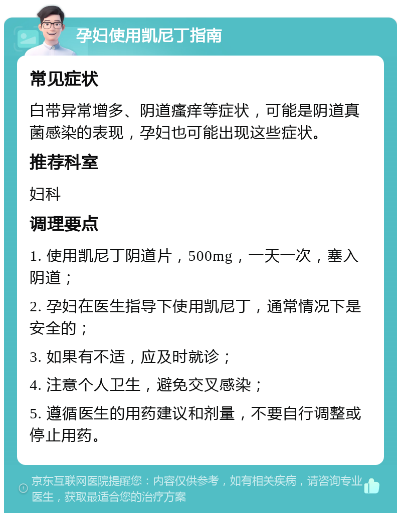 孕妇使用凯尼丁指南 常见症状 白带异常增多、阴道瘙痒等症状，可能是阴道真菌感染的表现，孕妇也可能出现这些症状。 推荐科室 妇科 调理要点 1. 使用凯尼丁阴道片，500mg，一天一次，塞入阴道； 2. 孕妇在医生指导下使用凯尼丁，通常情况下是安全的； 3. 如果有不适，应及时就诊； 4. 注意个人卫生，避免交叉感染； 5. 遵循医生的用药建议和剂量，不要自行调整或停止用药。