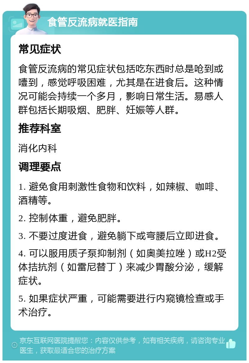 食管反流病就医指南 常见症状 食管反流病的常见症状包括吃东西时总是呛到或噎到，感觉呼吸困难，尤其是在进食后。这种情况可能会持续一个多月，影响日常生活。易感人群包括长期吸烟、肥胖、妊娠等人群。 推荐科室 消化内科 调理要点 1. 避免食用刺激性食物和饮料，如辣椒、咖啡、酒精等。 2. 控制体重，避免肥胖。 3. 不要过度进食，避免躺下或弯腰后立即进食。 4. 可以服用质子泵抑制剂（如奥美拉唑）或H2受体拮抗剂（如雷尼替丁）来减少胃酸分泌，缓解症状。 5. 如果症状严重，可能需要进行内窥镜检查或手术治疗。