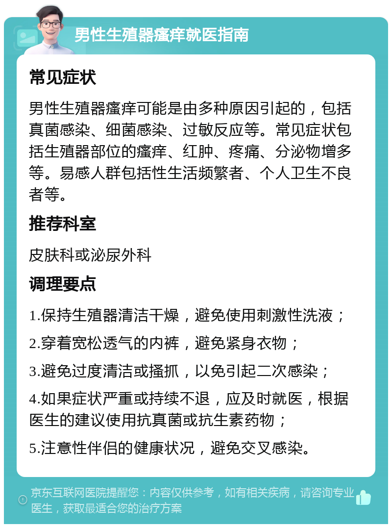 男性生殖器瘙痒就医指南 常见症状 男性生殖器瘙痒可能是由多种原因引起的，包括真菌感染、细菌感染、过敏反应等。常见症状包括生殖器部位的瘙痒、红肿、疼痛、分泌物增多等。易感人群包括性生活频繁者、个人卫生不良者等。 推荐科室 皮肤科或泌尿外科 调理要点 1.保持生殖器清洁干燥，避免使用刺激性洗液； 2.穿着宽松透气的内裤，避免紧身衣物； 3.避免过度清洁或搔抓，以免引起二次感染； 4.如果症状严重或持续不退，应及时就医，根据医生的建议使用抗真菌或抗生素药物； 5.注意性伴侣的健康状况，避免交叉感染。