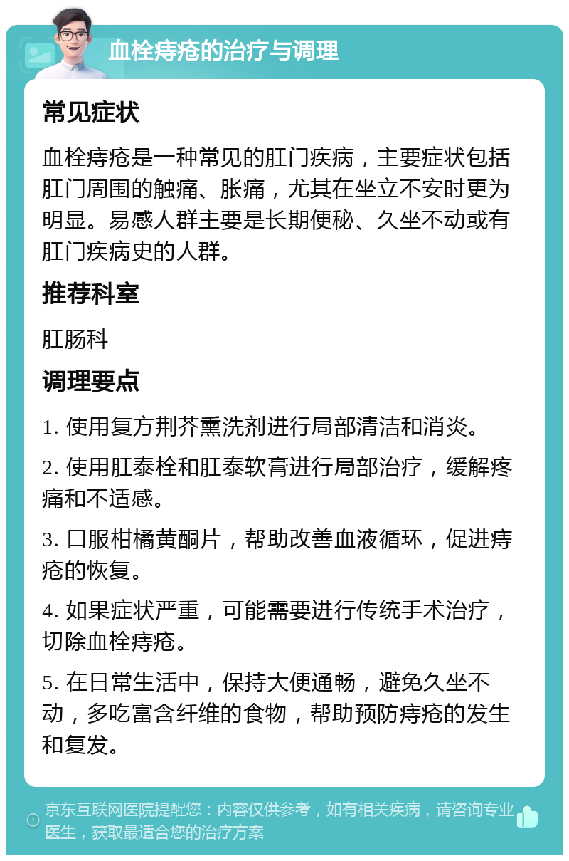 血栓痔疮的治疗与调理 常见症状 血栓痔疮是一种常见的肛门疾病，主要症状包括肛门周围的触痛、胀痛，尤其在坐立不安时更为明显。易感人群主要是长期便秘、久坐不动或有肛门疾病史的人群。 推荐科室 肛肠科 调理要点 1. 使用复方荆芥熏洗剂进行局部清洁和消炎。 2. 使用肛泰栓和肛泰软膏进行局部治疗，缓解疼痛和不适感。 3. 口服柑橘黄酮片，帮助改善血液循环，促进痔疮的恢复。 4. 如果症状严重，可能需要进行传统手术治疗，切除血栓痔疮。 5. 在日常生活中，保持大便通畅，避免久坐不动，多吃富含纤维的食物，帮助预防痔疮的发生和复发。