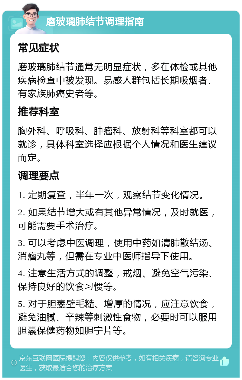 磨玻璃肺结节调理指南 常见症状 磨玻璃肺结节通常无明显症状，多在体检或其他疾病检查中被发现。易感人群包括长期吸烟者、有家族肺癌史者等。 推荐科室 胸外科、呼吸科、肿瘤科、放射科等科室都可以就诊，具体科室选择应根据个人情况和医生建议而定。 调理要点 1. 定期复查，半年一次，观察结节变化情况。 2. 如果结节增大或有其他异常情况，及时就医，可能需要手术治疗。 3. 可以考虑中医调理，使用中药如清肺散结汤、消瘤丸等，但需在专业中医师指导下使用。 4. 注意生活方式的调整，戒烟、避免空气污染、保持良好的饮食习惯等。 5. 对于胆囊壁毛糙、增厚的情况，应注意饮食，避免油腻、辛辣等刺激性食物，必要时可以服用胆囊保健药物如胆宁片等。