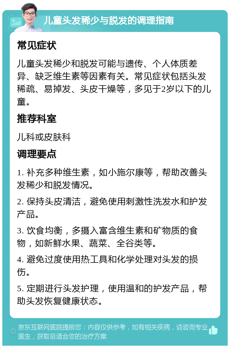 儿童头发稀少与脱发的调理指南 常见症状 儿童头发稀少和脱发可能与遗传、个人体质差异、缺乏维生素等因素有关。常见症状包括头发稀疏、易掉发、头皮干燥等，多见于2岁以下的儿童。 推荐科室 儿科或皮肤科 调理要点 1. 补充多种维生素，如小施尔康等，帮助改善头发稀少和脱发情况。 2. 保持头皮清洁，避免使用刺激性洗发水和护发产品。 3. 饮食均衡，多摄入富含维生素和矿物质的食物，如新鲜水果、蔬菜、全谷类等。 4. 避免过度使用热工具和化学处理对头发的损伤。 5. 定期进行头发护理，使用温和的护发产品，帮助头发恢复健康状态。