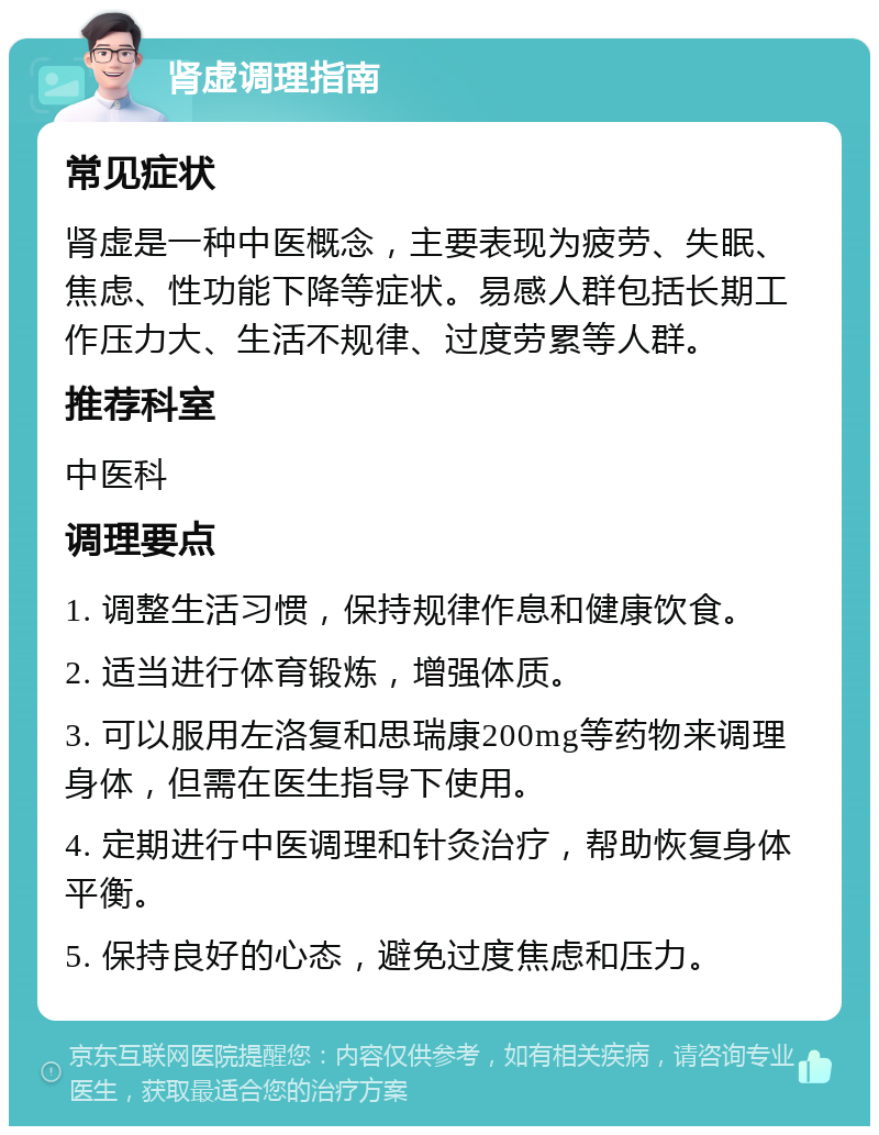 肾虚调理指南 常见症状 肾虚是一种中医概念，主要表现为疲劳、失眠、焦虑、性功能下降等症状。易感人群包括长期工作压力大、生活不规律、过度劳累等人群。 推荐科室 中医科 调理要点 1. 调整生活习惯，保持规律作息和健康饮食。 2. 适当进行体育锻炼，增强体质。 3. 可以服用左洛复和思瑞康200mg等药物来调理身体，但需在医生指导下使用。 4. 定期进行中医调理和针灸治疗，帮助恢复身体平衡。 5. 保持良好的心态，避免过度焦虑和压力。