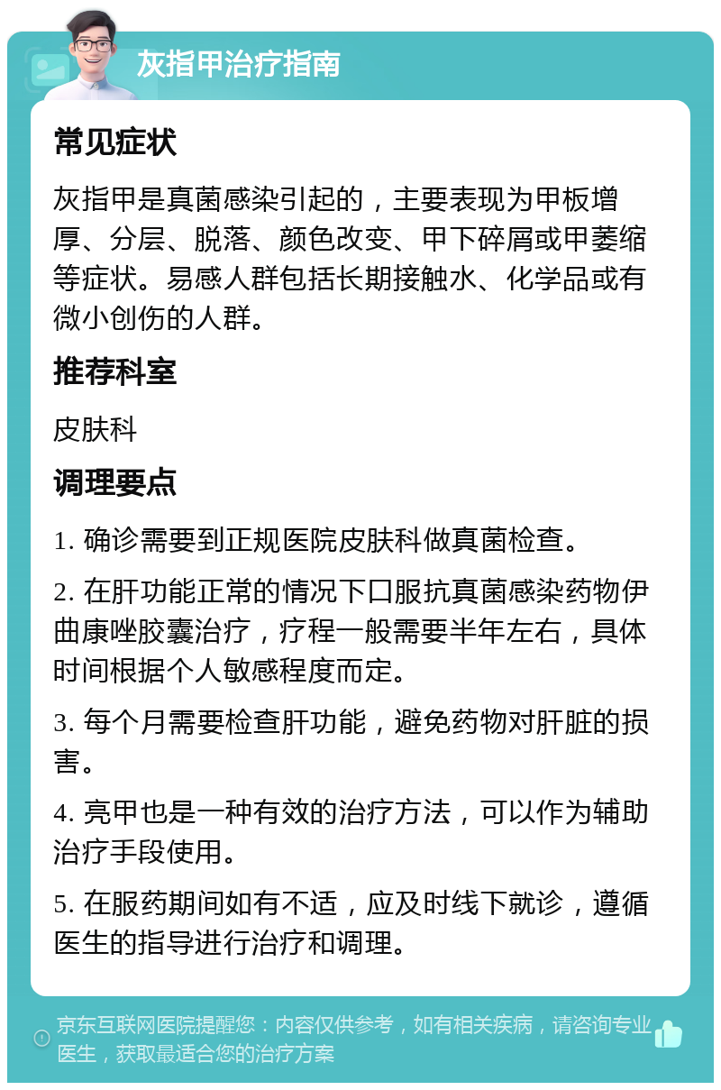 灰指甲治疗指南 常见症状 灰指甲是真菌感染引起的，主要表现为甲板增厚、分层、脱落、颜色改变、甲下碎屑或甲萎缩等症状。易感人群包括长期接触水、化学品或有微小创伤的人群。 推荐科室 皮肤科 调理要点 1. 确诊需要到正规医院皮肤科做真菌检查。 2. 在肝功能正常的情况下口服抗真菌感染药物伊曲康唑胶囊治疗，疗程一般需要半年左右，具体时间根据个人敏感程度而定。 3. 每个月需要检查肝功能，避免药物对肝脏的损害。 4. 亮甲也是一种有效的治疗方法，可以作为辅助治疗手段使用。 5. 在服药期间如有不适，应及时线下就诊，遵循医生的指导进行治疗和调理。