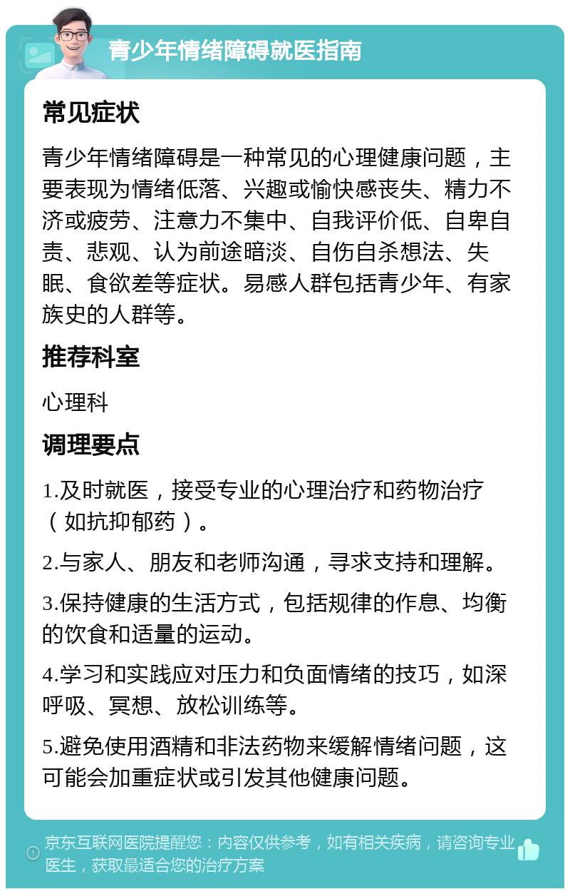 青少年情绪障碍就医指南 常见症状 青少年情绪障碍是一种常见的心理健康问题，主要表现为情绪低落、兴趣或愉快感丧失、精力不济或疲劳、注意力不集中、自我评价低、自卑自责、悲观、认为前途暗淡、自伤自杀想法、失眠、食欲差等症状。易感人群包括青少年、有家族史的人群等。 推荐科室 心理科 调理要点 1.及时就医，接受专业的心理治疗和药物治疗（如抗抑郁药）。 2.与家人、朋友和老师沟通，寻求支持和理解。 3.保持健康的生活方式，包括规律的作息、均衡的饮食和适量的运动。 4.学习和实践应对压力和负面情绪的技巧，如深呼吸、冥想、放松训练等。 5.避免使用酒精和非法药物来缓解情绪问题，这可能会加重症状或引发其他健康问题。