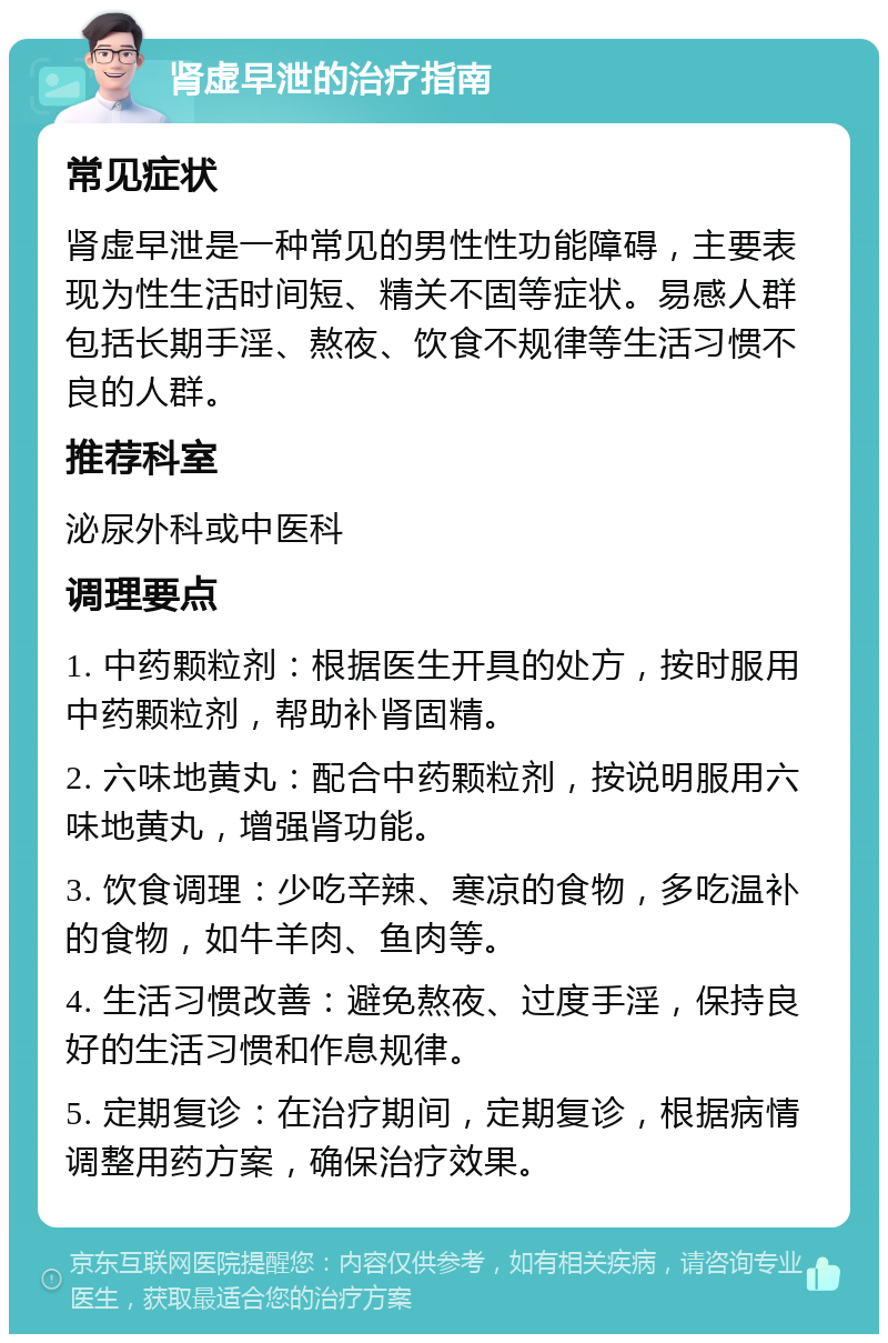 肾虚早泄的治疗指南 常见症状 肾虚早泄是一种常见的男性性功能障碍，主要表现为性生活时间短、精关不固等症状。易感人群包括长期手淫、熬夜、饮食不规律等生活习惯不良的人群。 推荐科室 泌尿外科或中医科 调理要点 1. 中药颗粒剂：根据医生开具的处方，按时服用中药颗粒剂，帮助补肾固精。 2. 六味地黄丸：配合中药颗粒剂，按说明服用六味地黄丸，增强肾功能。 3. 饮食调理：少吃辛辣、寒凉的食物，多吃温补的食物，如牛羊肉、鱼肉等。 4. 生活习惯改善：避免熬夜、过度手淫，保持良好的生活习惯和作息规律。 5. 定期复诊：在治疗期间，定期复诊，根据病情调整用药方案，确保治疗效果。