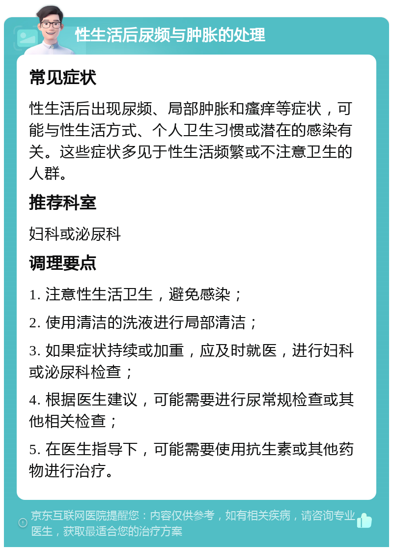 性生活后尿频与肿胀的处理 常见症状 性生活后出现尿频、局部肿胀和瘙痒等症状，可能与性生活方式、个人卫生习惯或潜在的感染有关。这些症状多见于性生活频繁或不注意卫生的人群。 推荐科室 妇科或泌尿科 调理要点 1. 注意性生活卫生，避免感染； 2. 使用清洁的洗液进行局部清洁； 3. 如果症状持续或加重，应及时就医，进行妇科或泌尿科检查； 4. 根据医生建议，可能需要进行尿常规检查或其他相关检查； 5. 在医生指导下，可能需要使用抗生素或其他药物进行治疗。