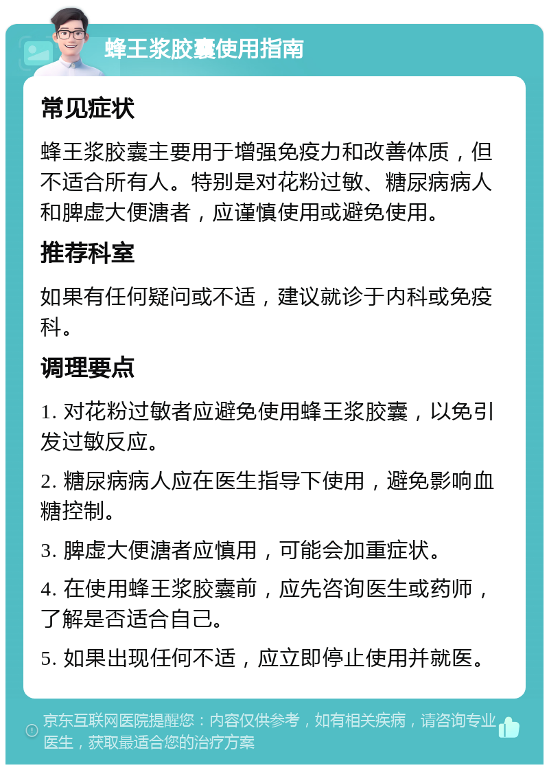 蜂王浆胶囊使用指南 常见症状 蜂王浆胶囊主要用于增强免疫力和改善体质，但不适合所有人。特别是对花粉过敏、糖尿病病人和脾虚大便溏者，应谨慎使用或避免使用。 推荐科室 如果有任何疑问或不适，建议就诊于内科或免疫科。 调理要点 1. 对花粉过敏者应避免使用蜂王浆胶囊，以免引发过敏反应。 2. 糖尿病病人应在医生指导下使用，避免影响血糖控制。 3. 脾虚大便溏者应慎用，可能会加重症状。 4. 在使用蜂王浆胶囊前，应先咨询医生或药师，了解是否适合自己。 5. 如果出现任何不适，应立即停止使用并就医。