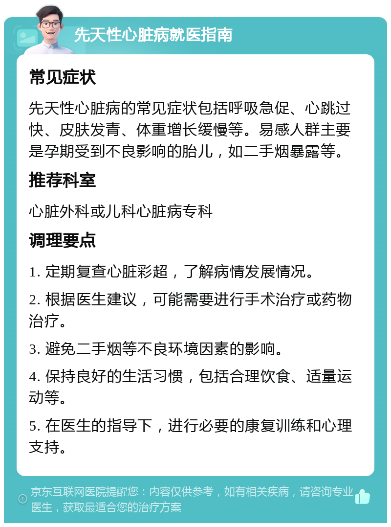 先天性心脏病就医指南 常见症状 先天性心脏病的常见症状包括呼吸急促、心跳过快、皮肤发青、体重增长缓慢等。易感人群主要是孕期受到不良影响的胎儿，如二手烟暴露等。 推荐科室 心脏外科或儿科心脏病专科 调理要点 1. 定期复查心脏彩超，了解病情发展情况。 2. 根据医生建议，可能需要进行手术治疗或药物治疗。 3. 避免二手烟等不良环境因素的影响。 4. 保持良好的生活习惯，包括合理饮食、适量运动等。 5. 在医生的指导下，进行必要的康复训练和心理支持。