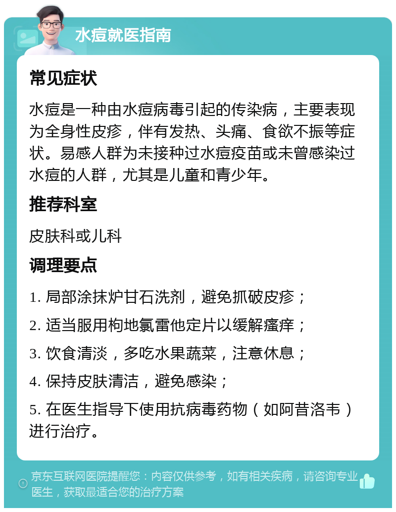 水痘就医指南 常见症状 水痘是一种由水痘病毒引起的传染病，主要表现为全身性皮疹，伴有发热、头痛、食欲不振等症状。易感人群为未接种过水痘疫苗或未曾感染过水痘的人群，尤其是儿童和青少年。 推荐科室 皮肤科或儿科 调理要点 1. 局部涂抹炉甘石洗剂，避免抓破皮疹； 2. 适当服用枸地氯雷他定片以缓解瘙痒； 3. 饮食清淡，多吃水果蔬菜，注意休息； 4. 保持皮肤清洁，避免感染； 5. 在医生指导下使用抗病毒药物（如阿昔洛韦）进行治疗。