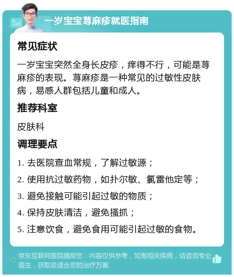 一岁宝宝荨麻疹就医指南 常见症状 一岁宝宝突然全身长皮疹，痒得不行，可能是荨麻疹的表现。荨麻疹是一种常见的过敏性皮肤病，易感人群包括儿童和成人。 推荐科室 皮肤科 调理要点 1. 去医院查血常规，了解过敏源； 2. 使用抗过敏药物，如扑尔敏、氯雷他定等； 3. 避免接触可能引起过敏的物质； 4. 保持皮肤清洁，避免搔抓； 5. 注意饮食，避免食用可能引起过敏的食物。